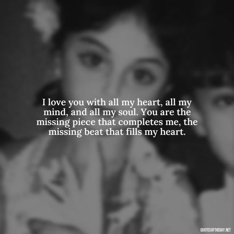 I love you with all my heart, all my mind, and all my soul. You are the missing piece that completes me, the missing beat that fills my heart. - I Love You More Quotes For Her