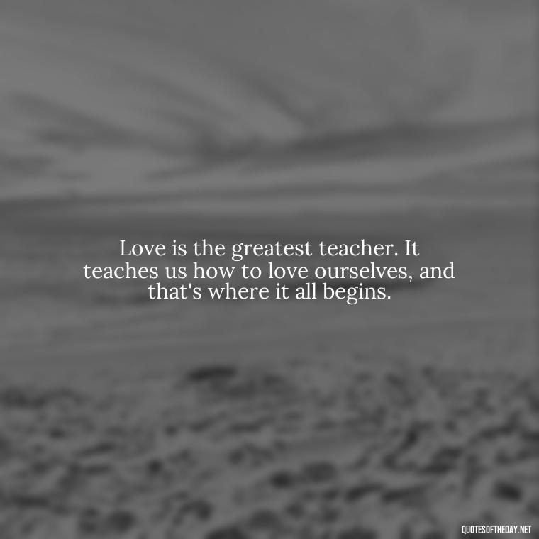 Love is the greatest teacher. It teaches us how to love ourselves, and that's where it all begins. - Quotes About Our Love Story