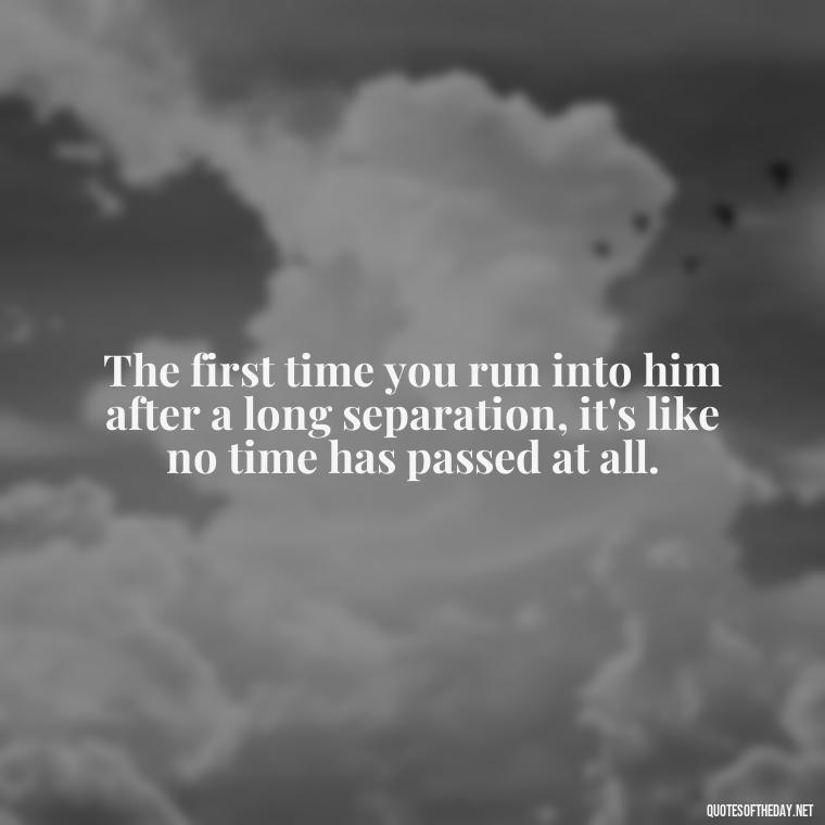 The first time you run into him after a long separation, it's like no time has passed at all. - First Love Quote