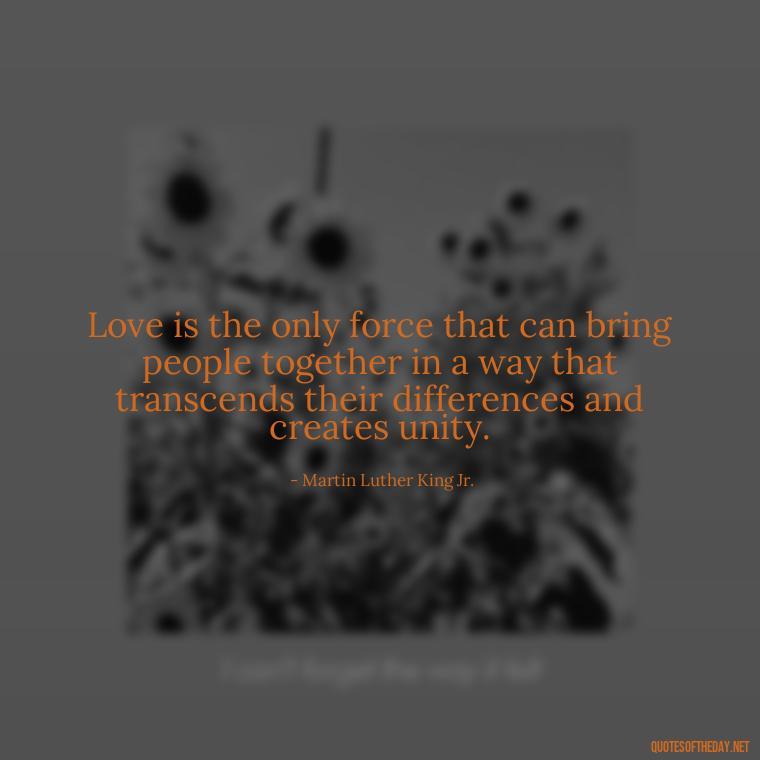 Love is the only force that can bring people together in a way that transcends their differences and creates unity. - Martin Luther King Jr Quotes Love