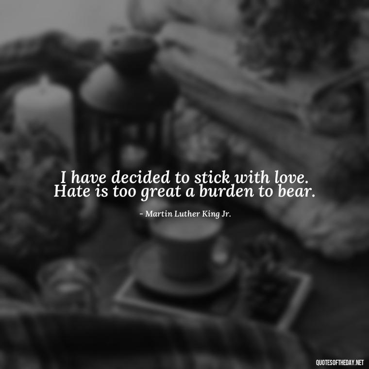 I have decided to stick with love. Hate is too great a burden to bear. - Love Quotes And Pics For Him