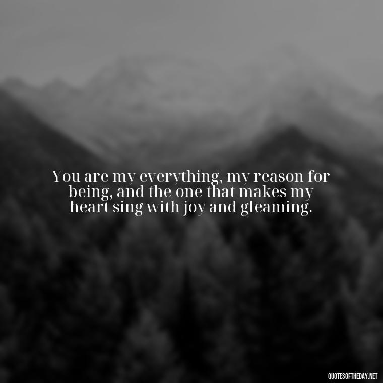 You are my everything, my reason for being, and the one that makes my heart sing with joy and gleaming. - How I Love Thee Quotes