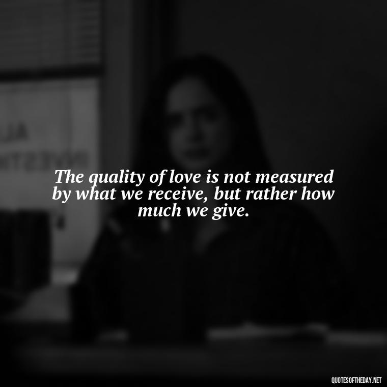 The quality of love is not measured by what we receive, but rather how much we give. - Quote About Unconditional Love