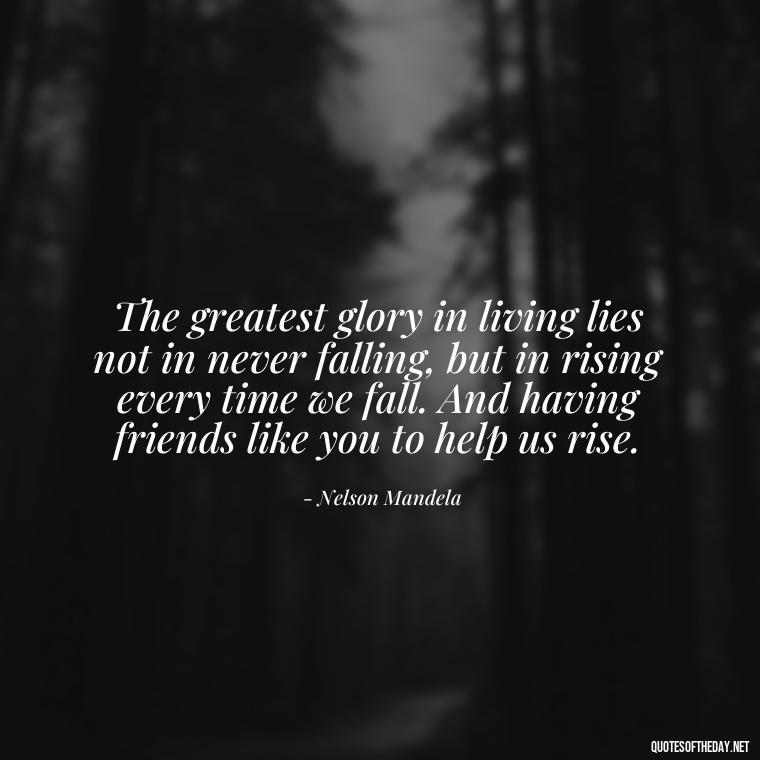 The greatest glory in living lies not in never falling, but in rising every time we fall. And having friends like you to help us rise. - Friend That You Love Quotes