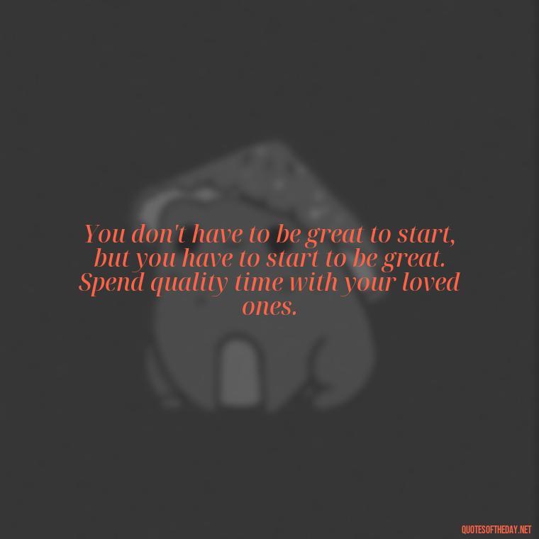 You don't have to be great to start, but you have to start to be great. Spend quality time with your loved ones. - Cherish Your Loved Ones Quotes