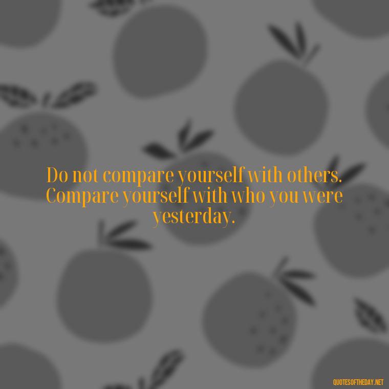 Do not compare yourself with others. Compare yourself with who you were yesterday. - Japanese Short Quotes