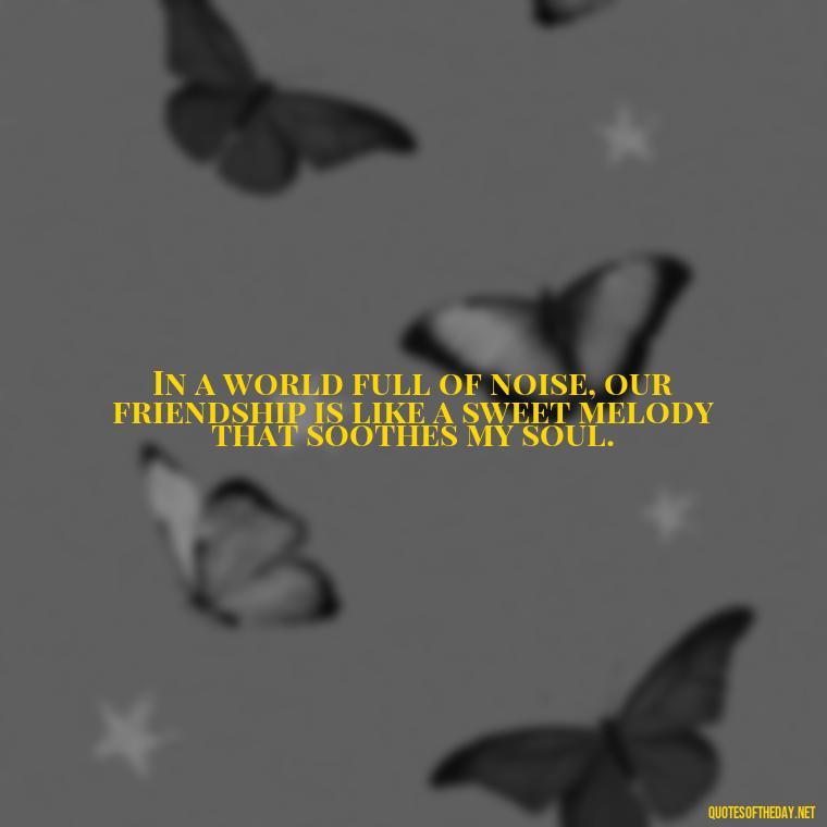 In a world full of noise, our friendship is like a sweet melody that soothes my soul. - Friend That You Love Quotes