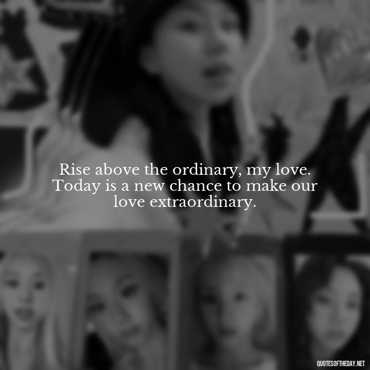 Rise above the ordinary, my love. Today is a new chance to make our love extraordinary. - Love Quotes For Her Morning