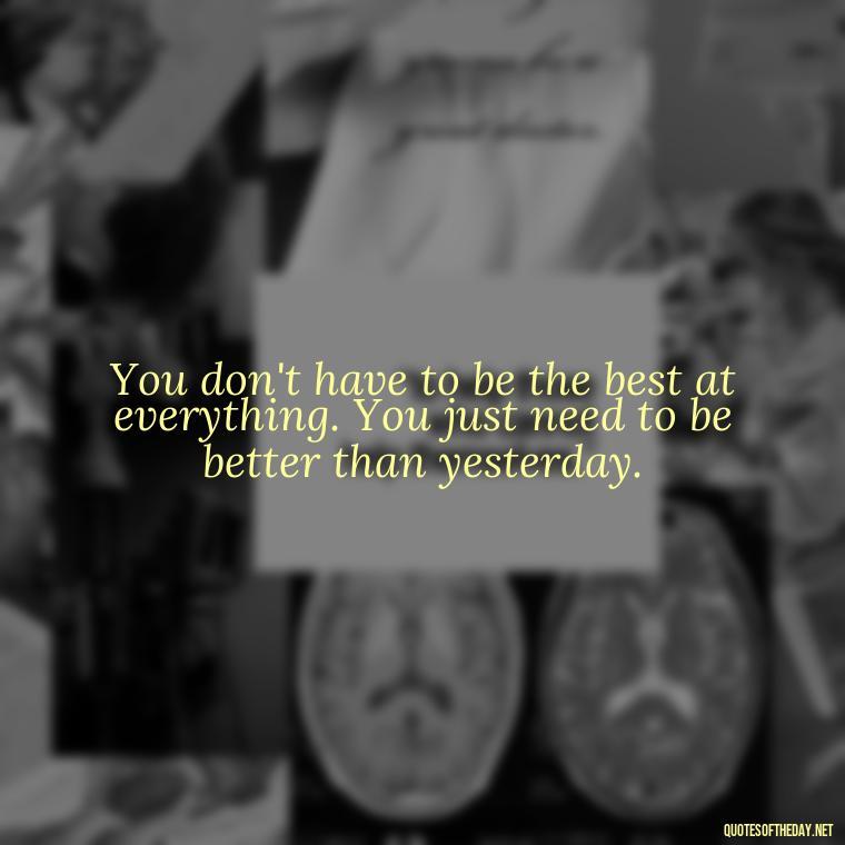 You don't have to be the best at everything. You just need to be better than yesterday. - Short And Smart Quotes