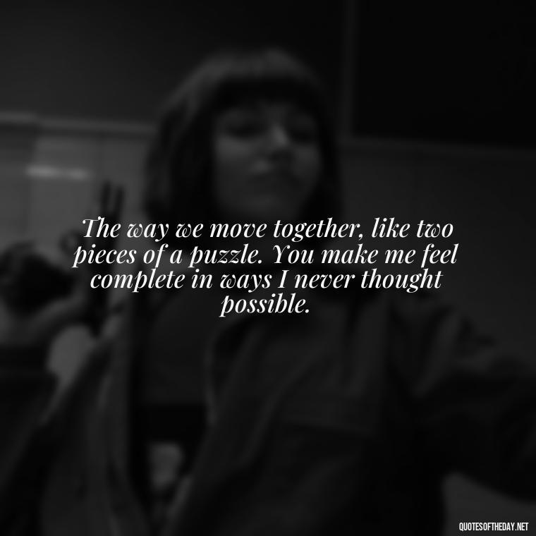 The way we move together, like two pieces of a puzzle. You make me feel complete in ways I never thought possible. - Deep Love Quotes For Him From The Heart