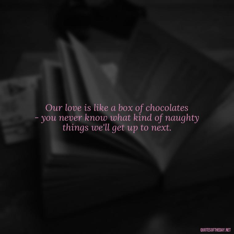 Our love is like a box of chocolates - you never know what kind of naughty things we'll get up to next. - Naughty Love Quotes