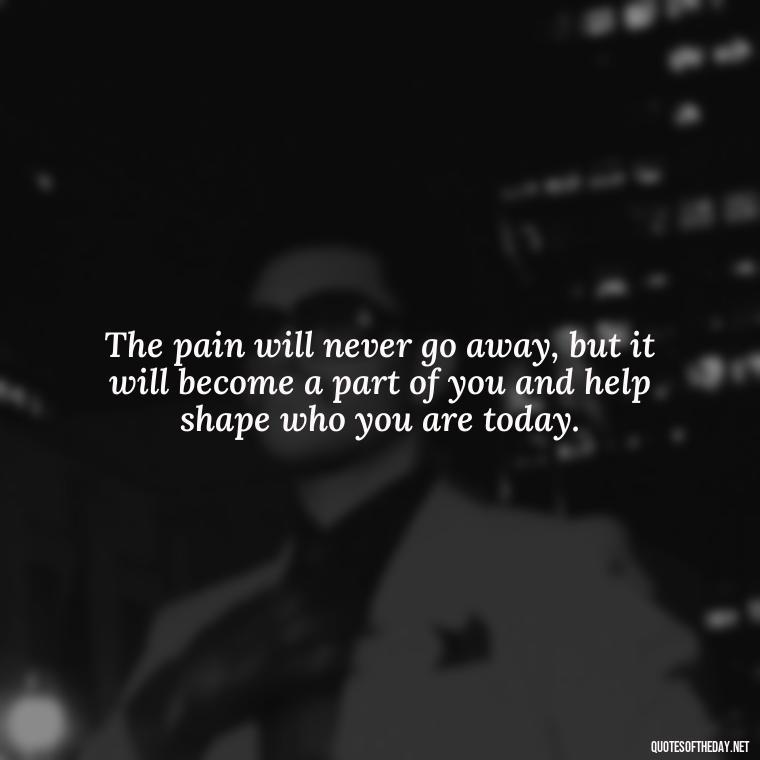 The pain will never go away, but it will become a part of you and help shape who you are today. - Quote About Missing A Loved One Who Died