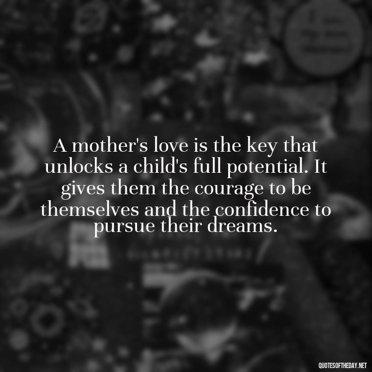 A mother's love is the key that unlocks a child's full potential. It gives them the courage to be themselves and the confidence to pursue their dreams. - A Mother'S Love Quote