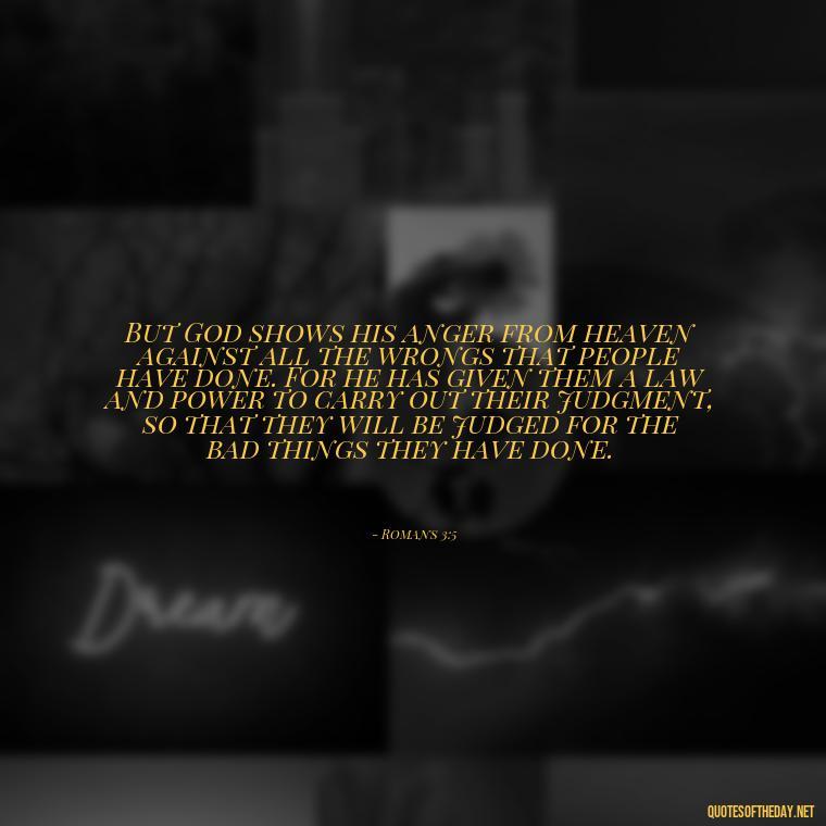 But God shows his anger from heaven against all the wrongs that people have done. For he has given them a law and power to carry out their judgment, so that they will be judged for the bad things they have done. - Bible Quotes About God'S Love For Us