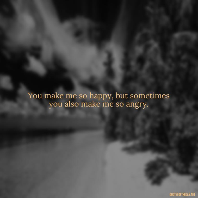 You make me so happy, but sometimes you also make me so angry. - Angry Love Quotes