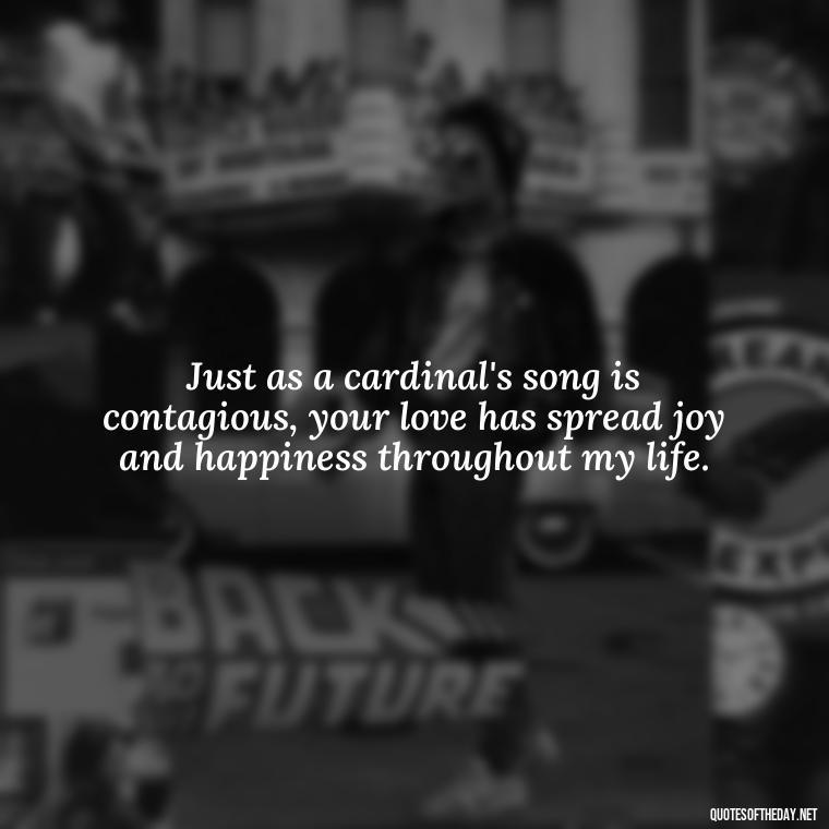 Just as a cardinal's song is contagious, your love has spread joy and happiness throughout my life. - Cardinal Loved One Quote