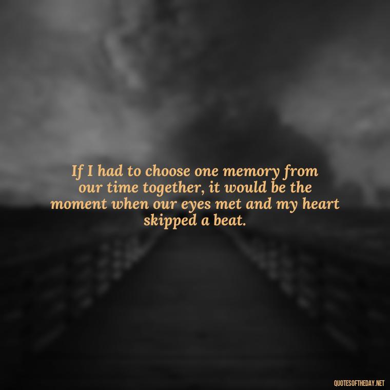 If I had to choose one memory from our time together, it would be the moment when our eyes met and my heart skipped a beat. - Love Quotes For Her To Make Her Cry