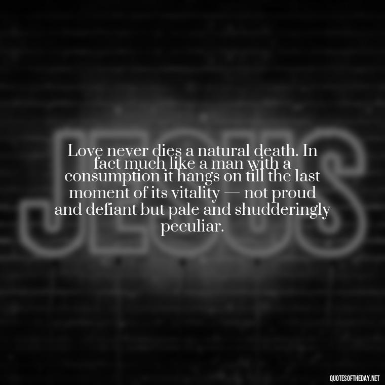 Love never dies a natural death. In fact much like a man with a consumption it hangs on till the last moment of its vitality — not proud and defiant but pale and shudderingly peculiar. - Quotes About World Love