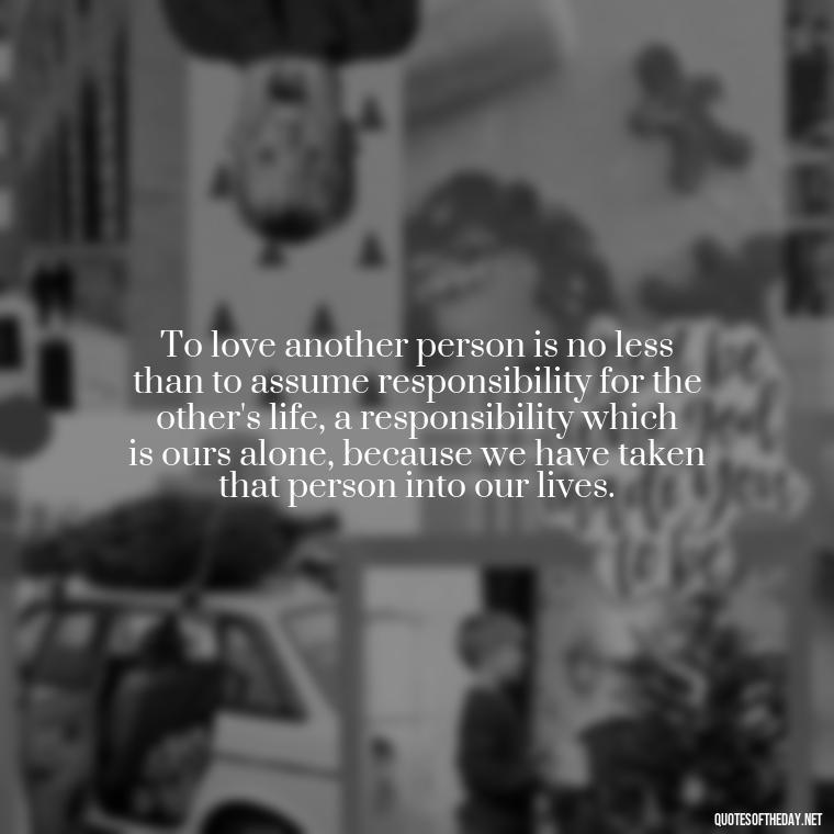 To love another person is no less than to assume responsibility for the other's life, a responsibility which is ours alone, because we have taken that person into our lives. - Quotes About Love And Drugs