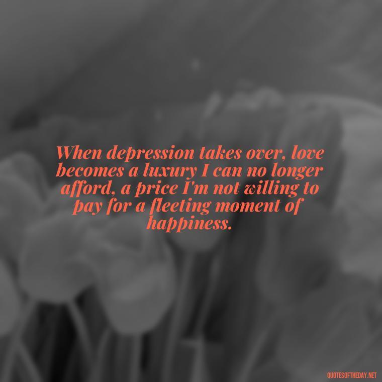 When depression takes over, love becomes a luxury I can no longer afford, a price I'm not willing to pay for a fleeting moment of happiness. - Depressed Quotes About Love