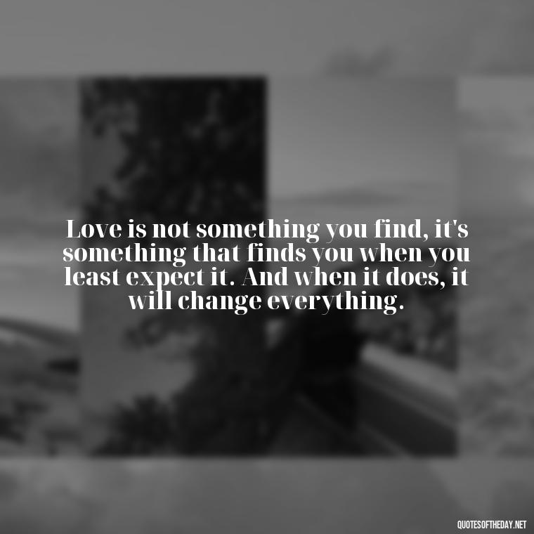 Love is not something you find, it's something that finds you when you least expect it. And when it does, it will change everything. - Brene Brown Quotes On Love