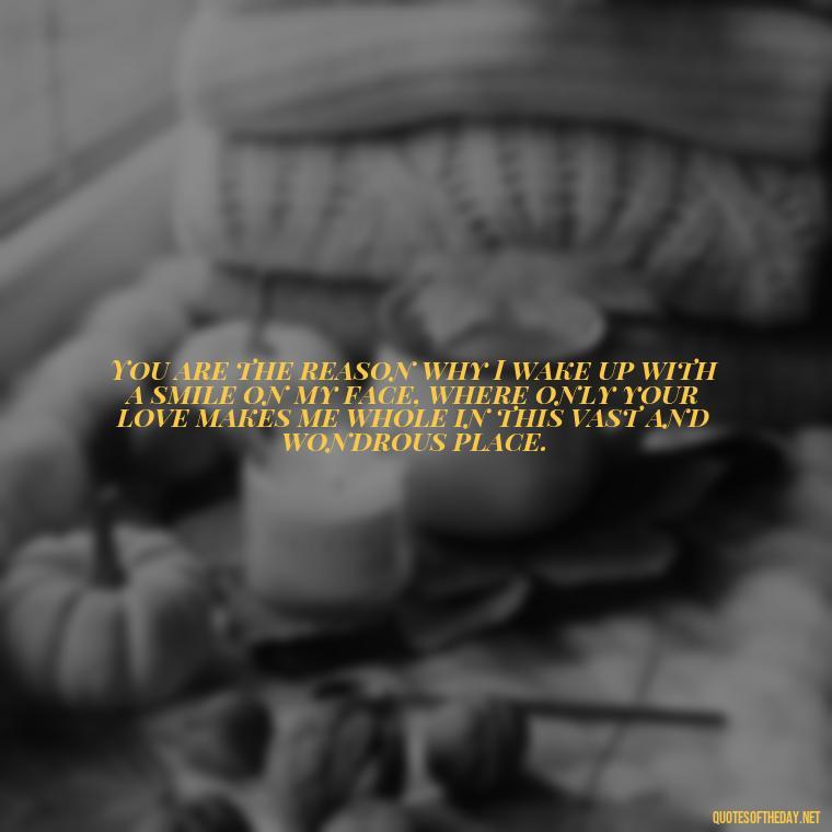 You are the reason why I wake up with a smile on my face, where only your love makes me whole in this vast and wondrous place. - How Do I Love Thee Quotes