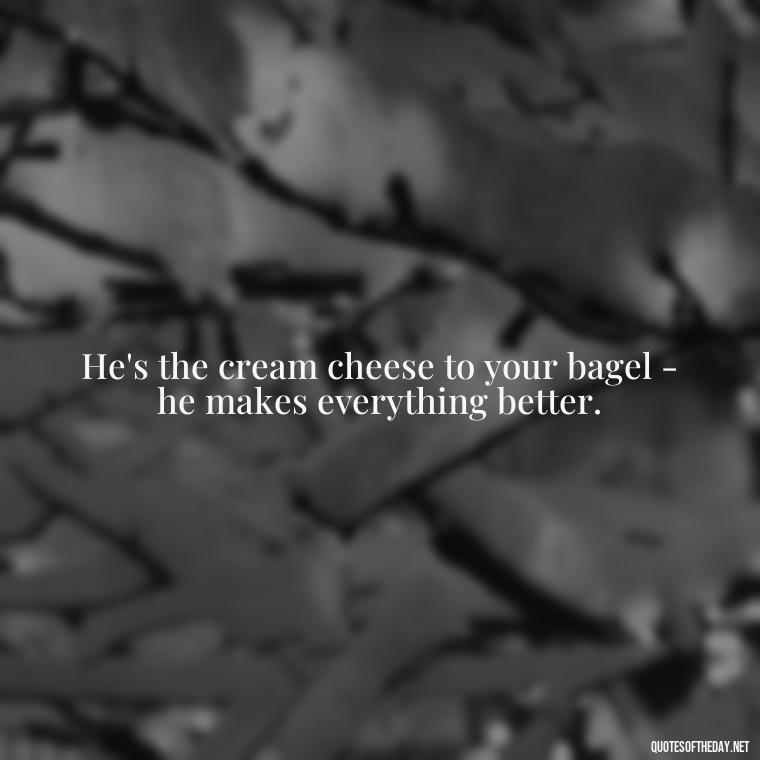 He's the cream cheese to your bagel - he makes everything better. - Love Appreciation Quotes For Him