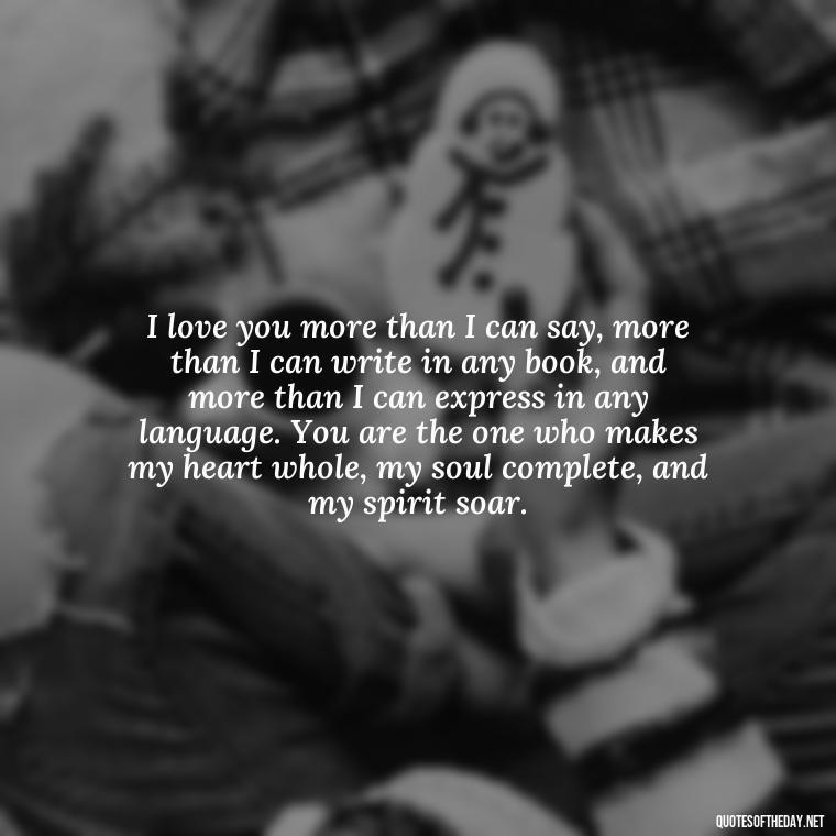 I love you more than I can say, more than I can write in any book, and more than I can express in any language. You are the one who makes my heart whole, my soul complete, and my spirit soar. - I Love You More Quotes For Her