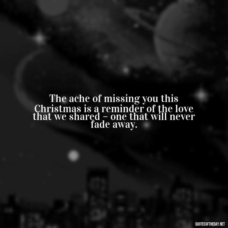 The ache of missing you this Christmas is a reminder of the love that we shared – one that will never fade away. - Missing A Loved One On Christmas Quotes