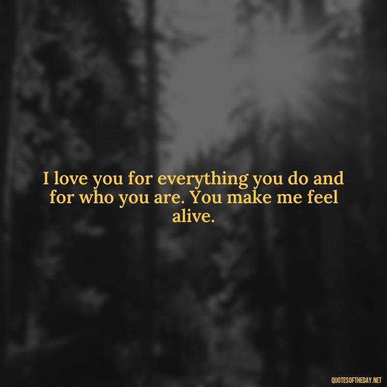 I love you for everything you do and for who you are. You make me feel alive. - I Deeply Love You Quotes