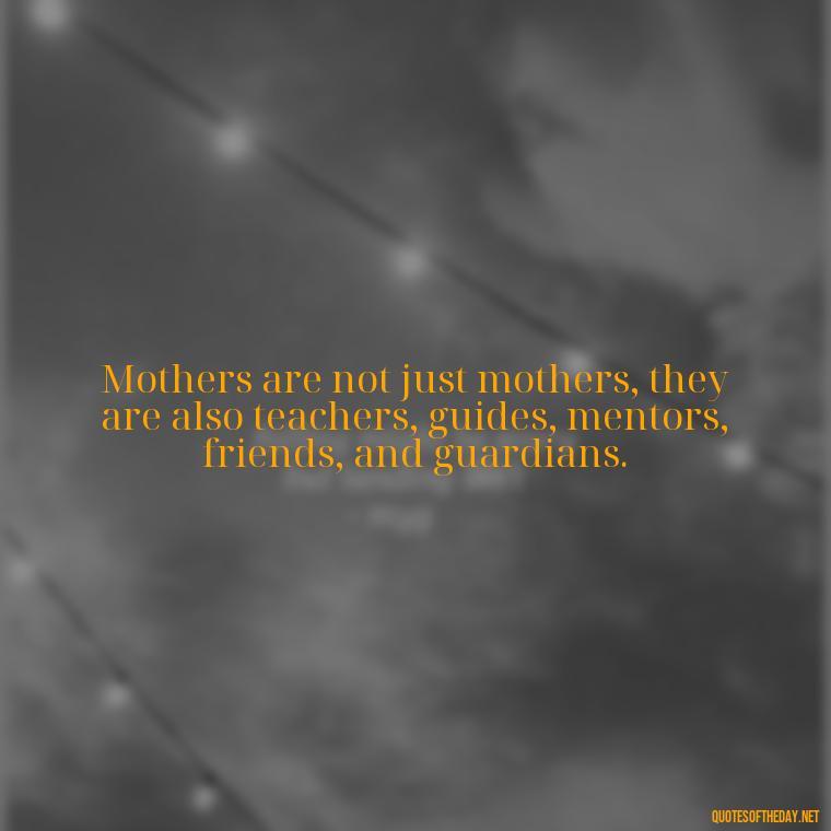 Mothers are not just mothers, they are also teachers, guides, mentors, friends, and guardians. - Quotes About A Parents Love