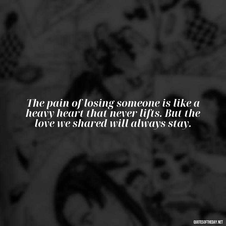 The pain of losing someone is like a heavy heart that never lifts. But the love we shared will always stay. - Losing Loved Ones Quotes