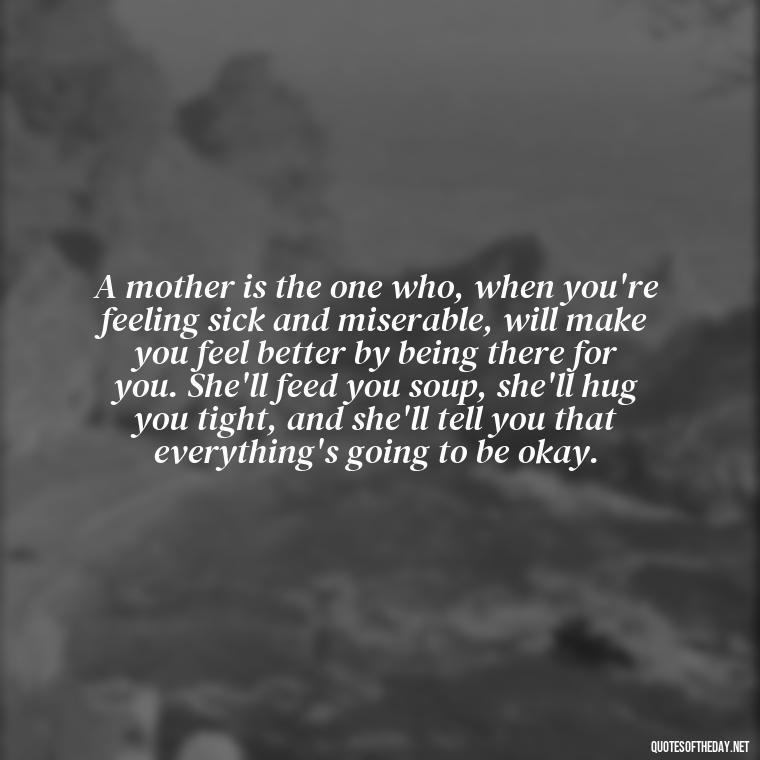 A mother is the one who, when you're feeling sick and miserable, will make you feel better by being there for you. She'll feed you soup, she'll hug you tight, and she'll tell you that everything's going to be okay. - Love My Mum Quotes