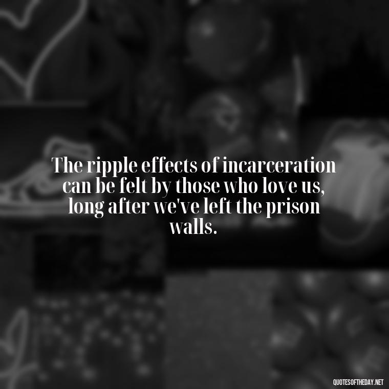 The ripple effects of incarceration can be felt by those who love us, long after we've left the prison walls. - Jail Quotes Loved Ones