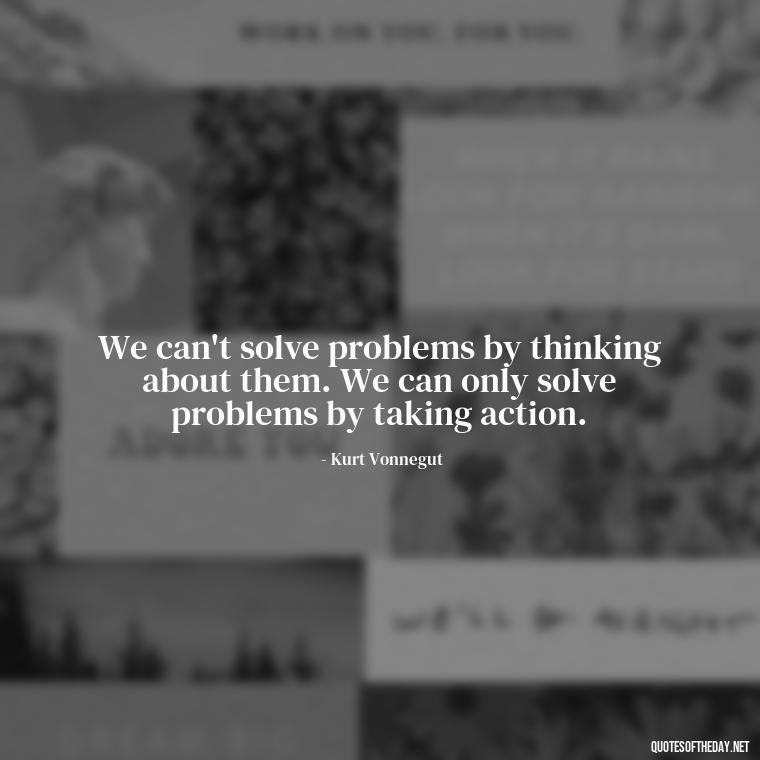 We can't solve problems by thinking about them. We can only solve problems by taking action. - Kurt Vonnegut Quotes Love