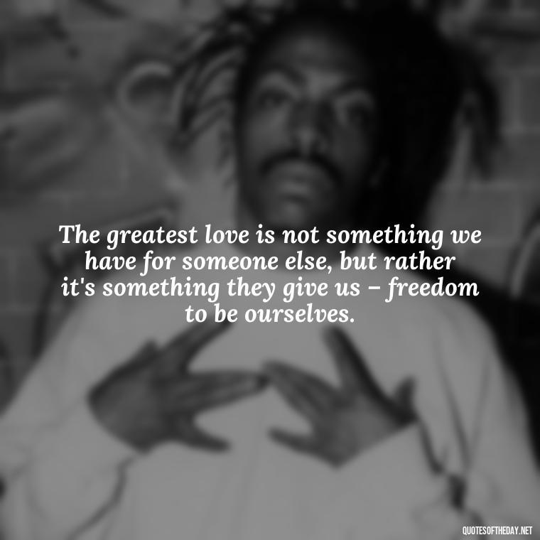 The greatest love is not something we have for someone else, but rather it's something they give us – freedom to be ourselves. - I Love U More Than Words Can Say Quotes