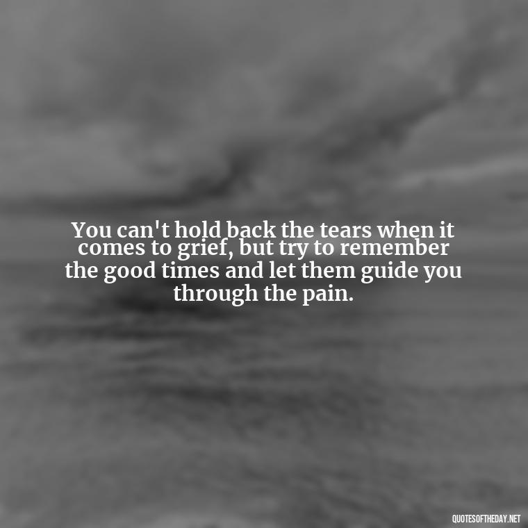 You can't hold back the tears when it comes to grief, but try to remember the good times and let them guide you through the pain. - Quote About Missing A Loved One Who Died