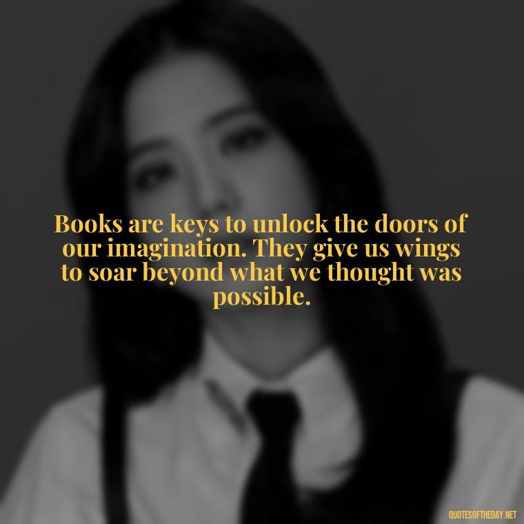 Books are keys to unlock the doors of our imagination. They give us wings to soar beyond what we thought was possible. - Best Book Lover Quotes