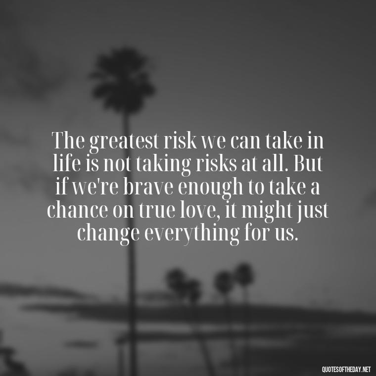 The greatest risk we can take in life is not taking risks at all. But if we're brave enough to take a chance on true love, it might just change everything for us. - Fight For True Love Quotes