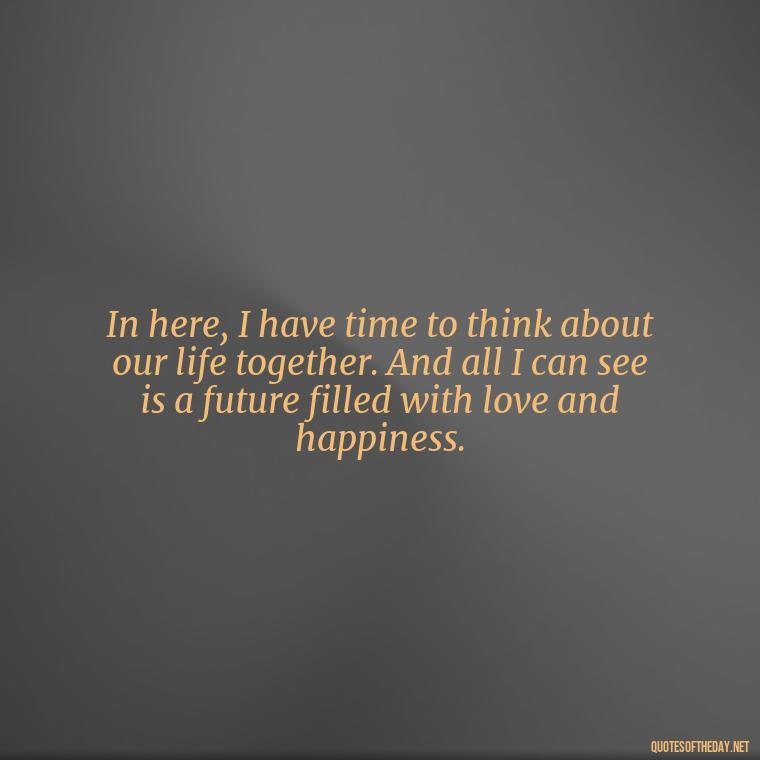 In here, I have time to think about our life together. And all I can see is a future filled with love and happiness. - Quotes For Inmates In Love