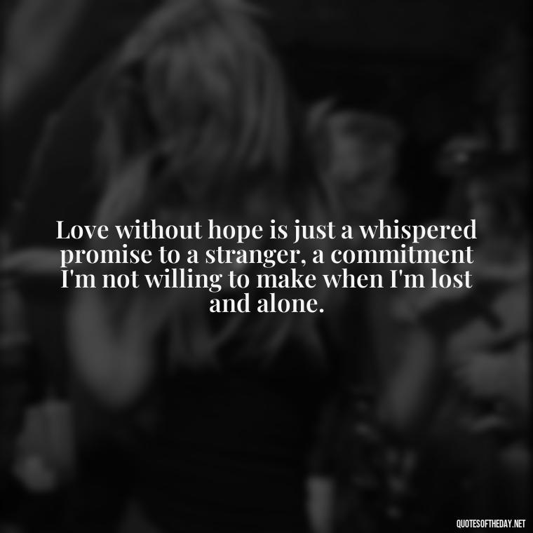 Love without hope is just a whispered promise to a stranger, a commitment I'm not willing to make when I'm lost and alone. - Depressed Quotes About Love