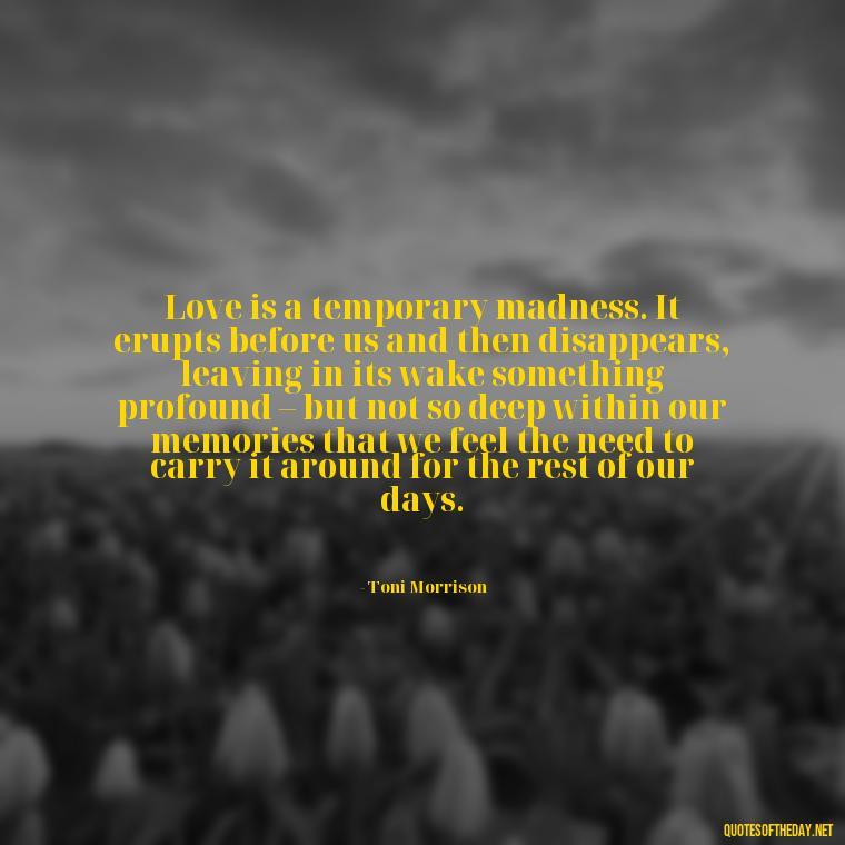 Love is a temporary madness. It erupts before us and then disappears, leaving in its wake something profound – but not so deep within our memories that we feel the need to carry it around for the rest of our days. - Love And Need Quotes