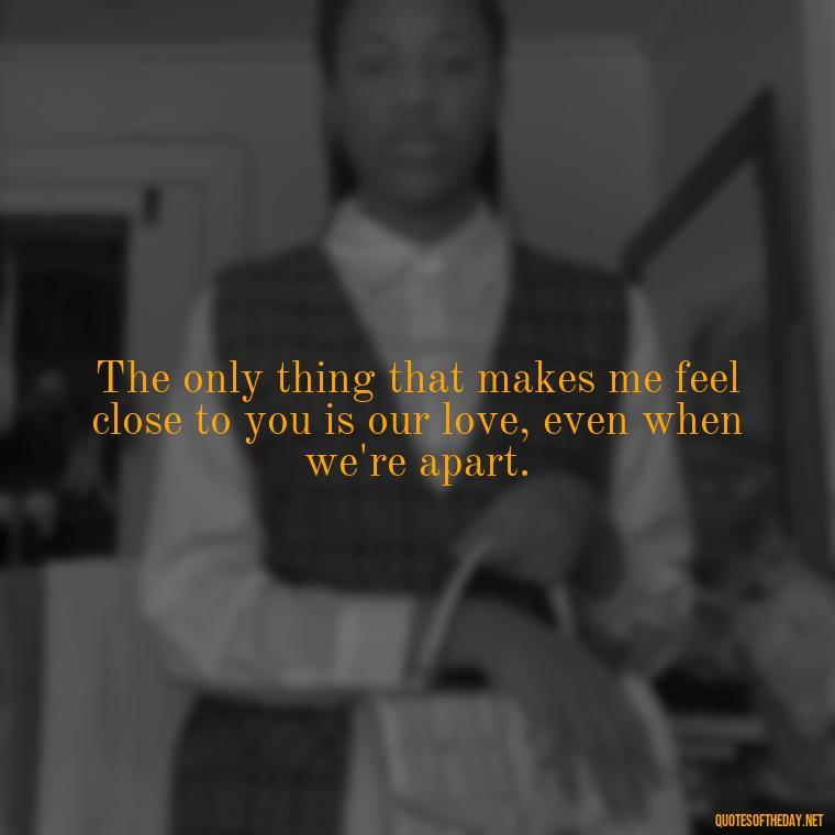 The only thing that makes me feel close to you is our love, even when we're apart. - Short Long Distance Relationship Quotes