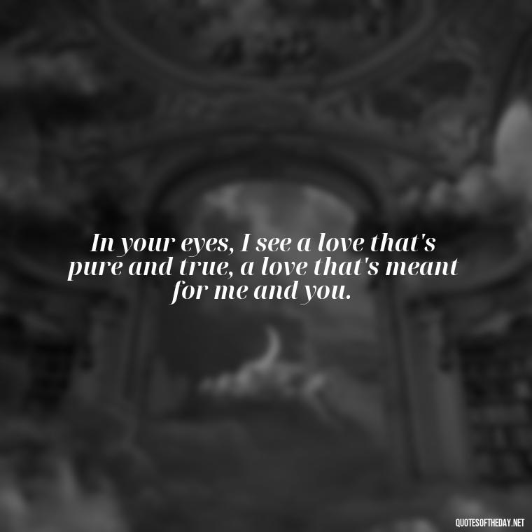 In your eyes, I see a love that's pure and true, a love that's meant for me and you. - Love Quotes From A Woman To A Man