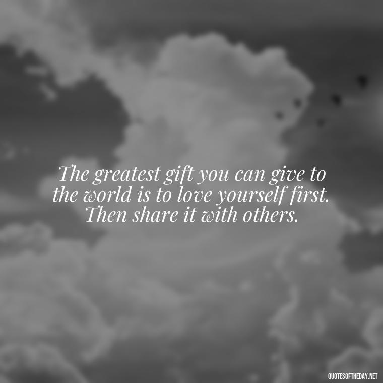 The greatest gift you can give to the world is to love yourself first. Then share it with others. - Love Your Self Quotes