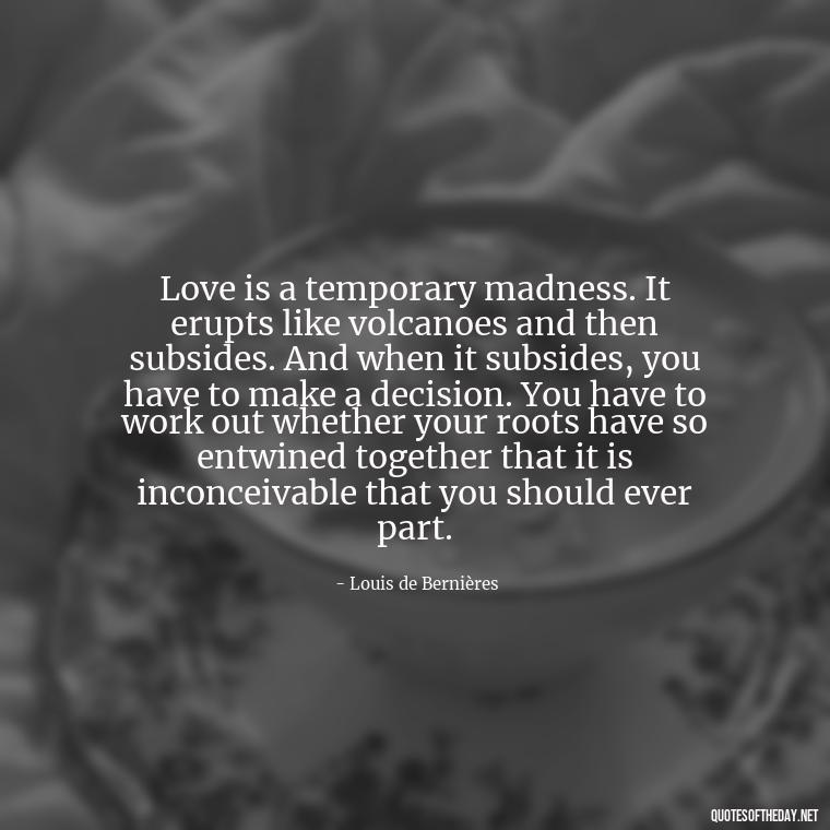 Love is a temporary madness. It erupts like volcanoes and then subsides. And when it subsides, you have to make a decision. You have to work out whether your roots have so entwined together that it is inconceivable that you should ever part. - Deutsch Love Quotes