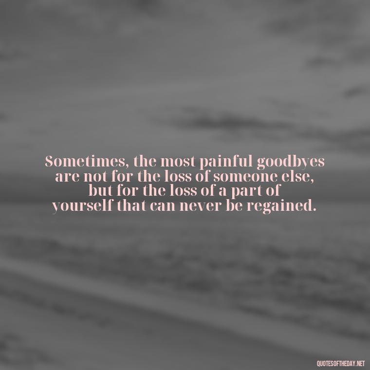 Sometimes, the most painful goodbyes are not for the loss of someone else, but for the loss of a part of yourself that can never be regained. - Fell Out Of Love Quotes