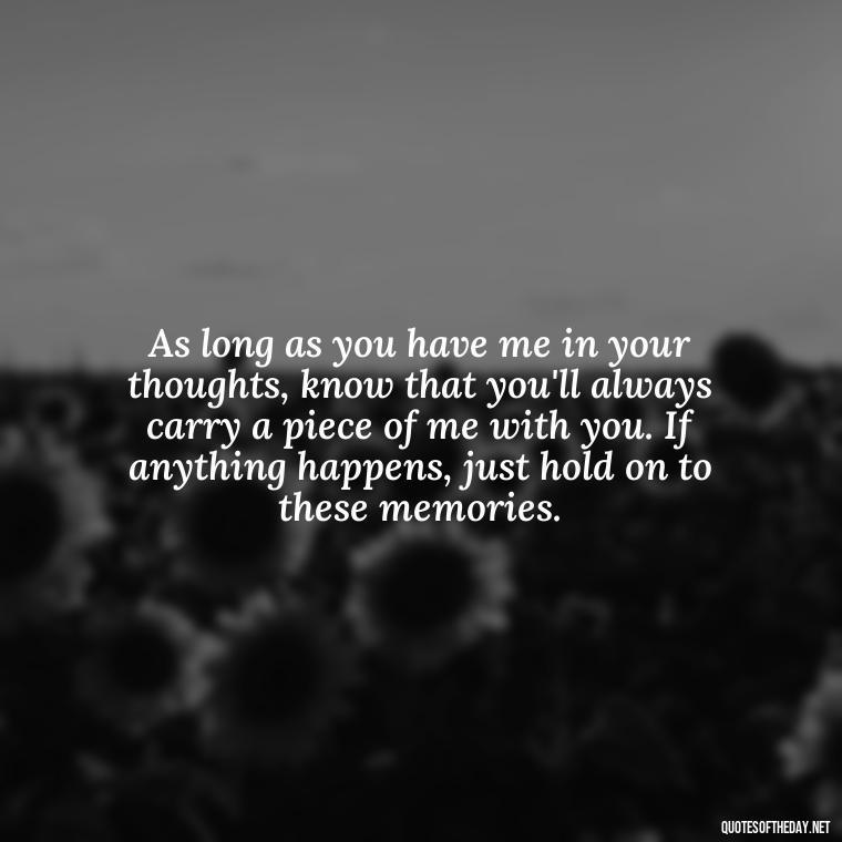 As long as you have me in your thoughts, know that you'll always carry a piece of me with you. If anything happens, just hold on to these memories. - If Anything Happens I Love You Quotes