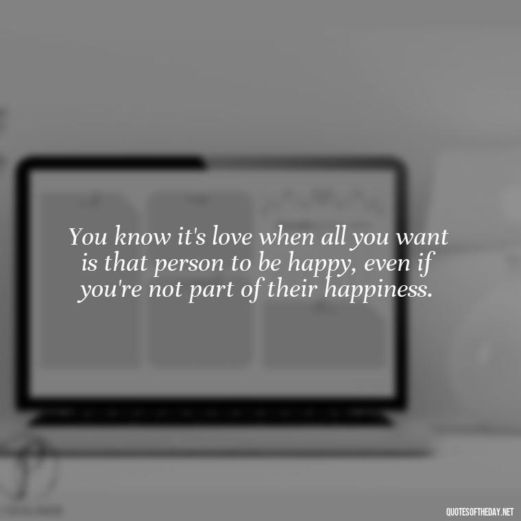 You know it's love when all you want is that person to be happy, even if you're not part of their happiness. - If You Truly Love Someone Quotes