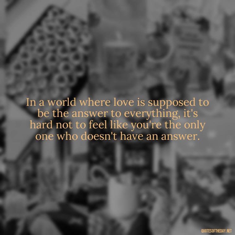 In a world where love is supposed to be the answer to everything, it's hard not to feel like you're the only one who doesn't have an answer. - Feeling Alone Quotes For Love